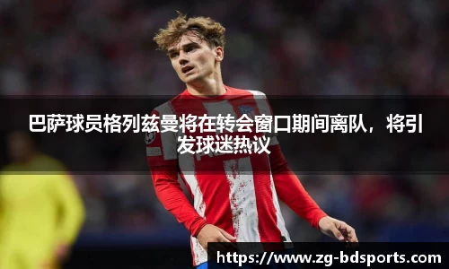 巴萨球员格列兹曼将在转会窗口期间离队，将引发球迷热议